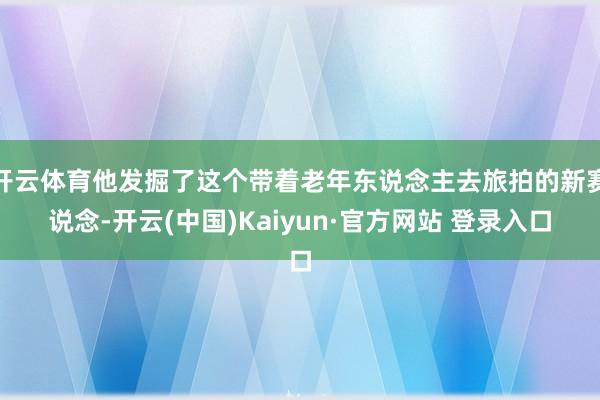 开云体育他发掘了这个带着老年东说念主去旅拍的新赛说念-开云(中国)Kaiyun·官方网站 登录入口
