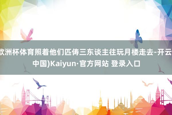 欧洲杯体育照着他们匹俦三东谈主往玩月楼走去-开云(中国)Kaiyun·官方网站 登录入口