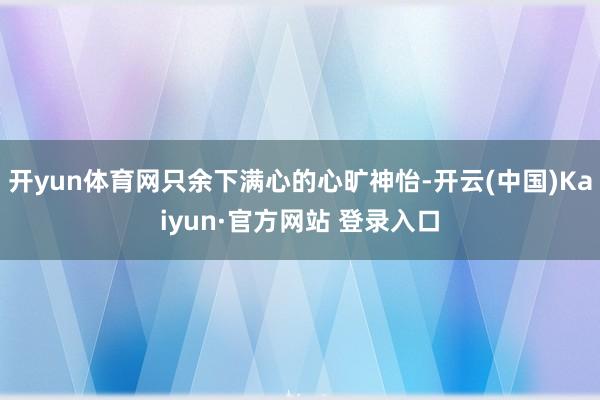 开yun体育网只余下满心的心旷神怡-开云(中国)Kaiyun·官方网站 登录入口
