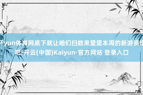 开yun体育网底下就让咱们扫数来望望本周的新游资讯吧-开云(中国)Kaiyun·官方网站 登录入口