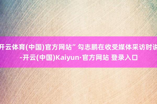 开云体育(中国)官方网站”勾志鹏在收受媒体采访时说-开云(中国)Kaiyun·官方网站 登录入口