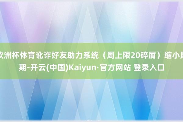 欧洲杯体育讹诈好友助力系统（周上限20碎屑）缩小周期-开云(中国)Kaiyun·官方网站 登录入口