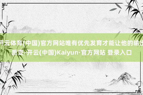 开云体育(中国)官方网站唯有优先发育才能让他的输出质变-开云(中国)Kaiyun·官方网站 登录入口