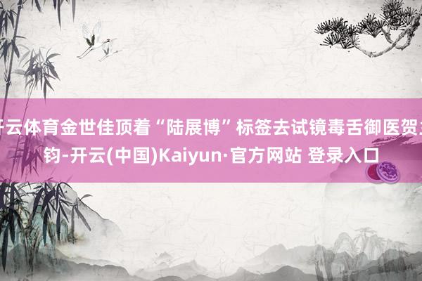 开云体育金世佳顶着“陆展博”标签去试镜毒舌御医贺兰钧-开云(中国)Kaiyun·官方网站 登录入口