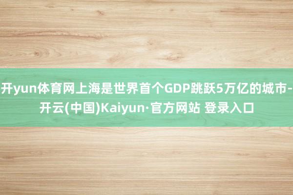 开yun体育网上海是世界首个GDP跳跃5万亿的城市-开云(中国)Kaiyun·官方网站 登录入口