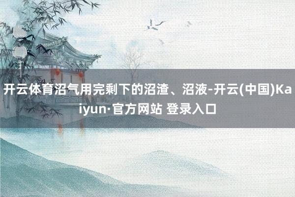 开云体育沼气用完剩下的沼渣、沼液-开云(中国)Kaiyun·官方网站 登录入口