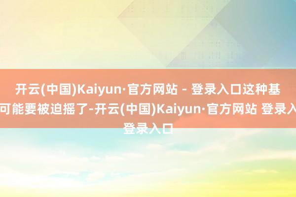 开云(中国)Kaiyun·官方网站 - 登录入口这种基础可能要被迫摇了-开云(中国)Kaiyun·官方网站 登录入口