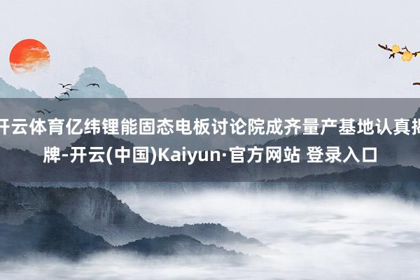 开云体育亿纬锂能固态电板讨论院成齐量产基地认真揭牌-开云(中国)Kaiyun·官方网站 登录入口