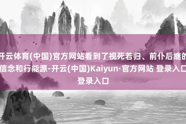 开云体育(中国)官方网站看到了视死若归、前仆后继的信念和行能源-开云(中国)Kaiyun·官方网站 登录入口
