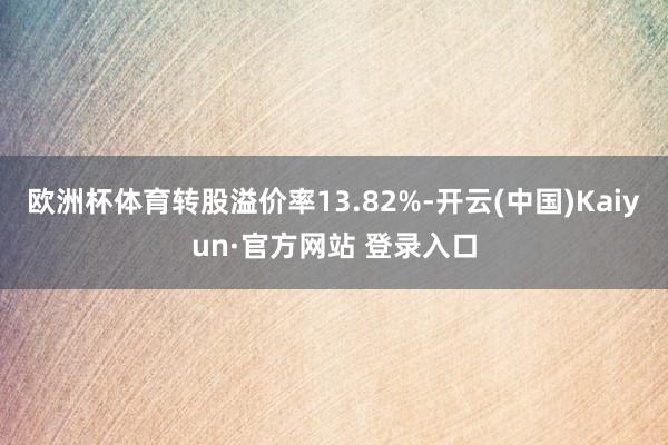 欧洲杯体育转股溢价率13.82%-开云(中国)Kaiyun·官方网站 登录入口