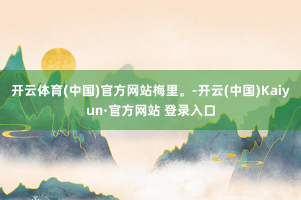 开云体育(中国)官方网站梅里。-开云(中国)Kaiyun·官方网站 登录入口
