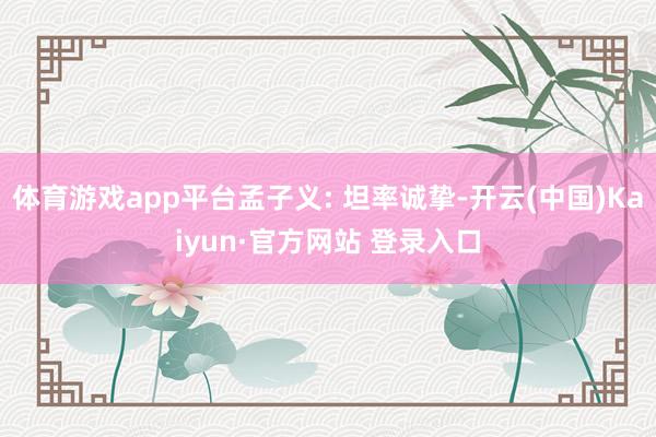 体育游戏app平台孟子义: 坦率诚挚-开云(中国)Kaiyun·官方网站 登录入口