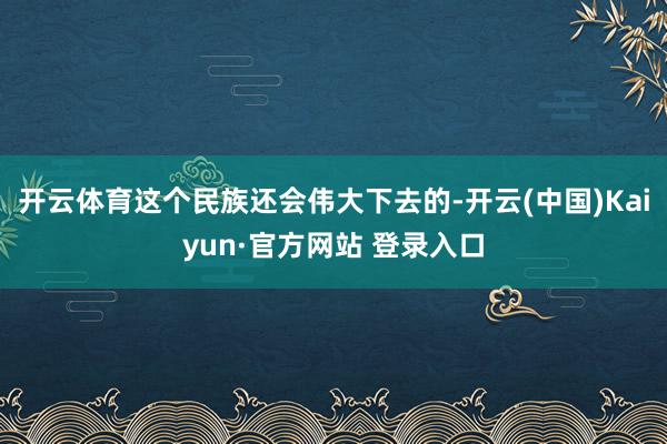开云体育这个民族还会伟大下去的-开云(中国)Kaiyun·官方网站 登录入口