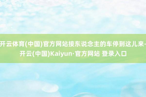 开云体育(中国)官方网站接东说念主的车停到这儿来-开云(中国)Kaiyun·官方网站 登录入口
