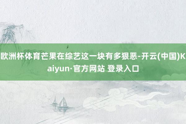 欧洲杯体育芒果在综艺这一块有多狠恶-开云(中国)Kaiyun·官方网站 登录入口