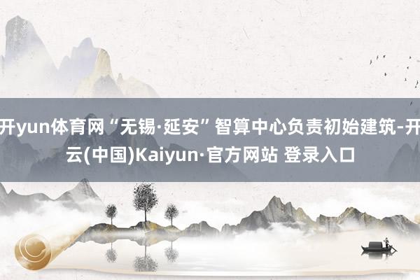 开yun体育网“无锡·延安”智算中心负责初始建筑-开云(中国)Kaiyun·官方网站 登录入口