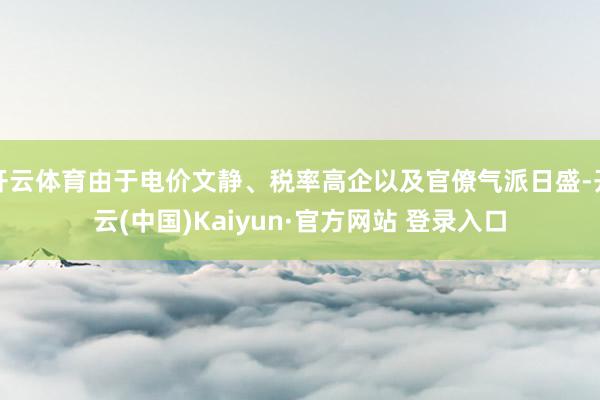 开云体育由于电价文静、税率高企以及官僚气派日盛-开云(中国)Kaiyun·官方网站 登录入口