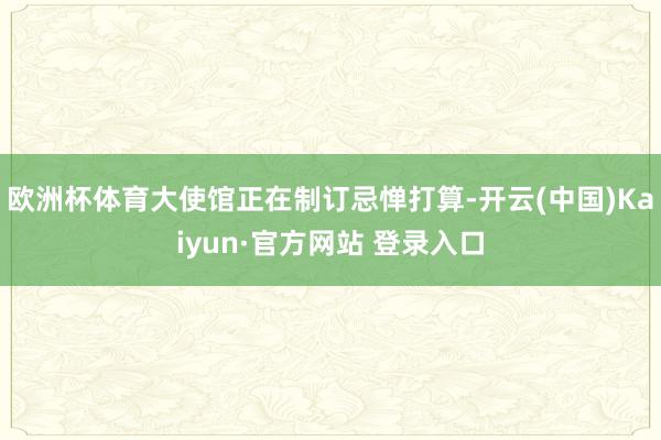欧洲杯体育大使馆正在制订忌惮打算-开云(中国)Kaiyun·官方网站 登录入口
