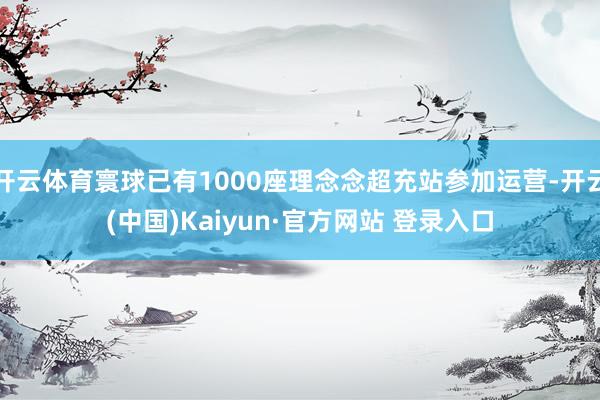 开云体育寰球已有1000座理念念超充站参加运营-开云(中国)Kaiyun·官方网站 登录入口