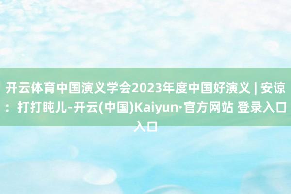 开云体育中国演义学会2023年度中国好演义 | 安谅：打打盹儿-开云(中国)Kaiyun·官方网站 登录入口