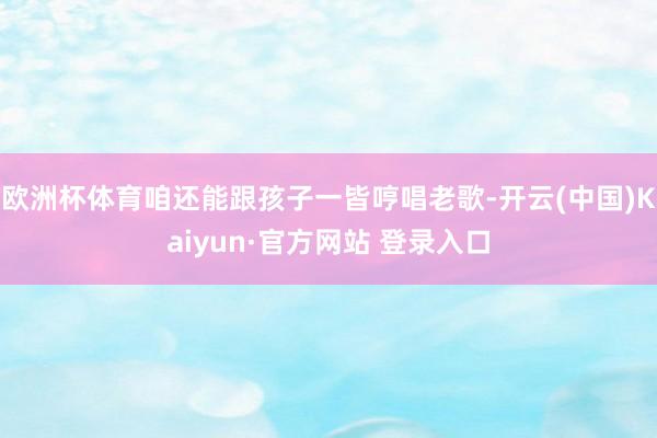 欧洲杯体育咱还能跟孩子一皆哼唱老歌-开云(中国)Kaiyun·官方网站 登录入口