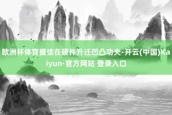 欧洲杯体育握续在硬件升迁凹凸功夫-开云(中国)Kaiyun·官方网站 登录入口