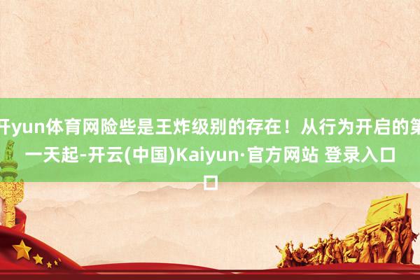 开yun体育网险些是王炸级别的存在！从行为开启的第一天起-开云(中国)Kaiyun·官方网站 登录入口