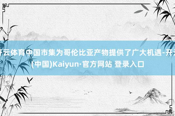 开云体育中国市集为哥伦比亚产物提供了广大机遇-开云(中国)Kaiyun·官方网站 登录入口
