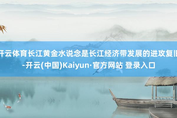 开云体育长江黄金水说念是长江经济带发展的进攻复旧-开云(中国)Kaiyun·官方网站 登录入口