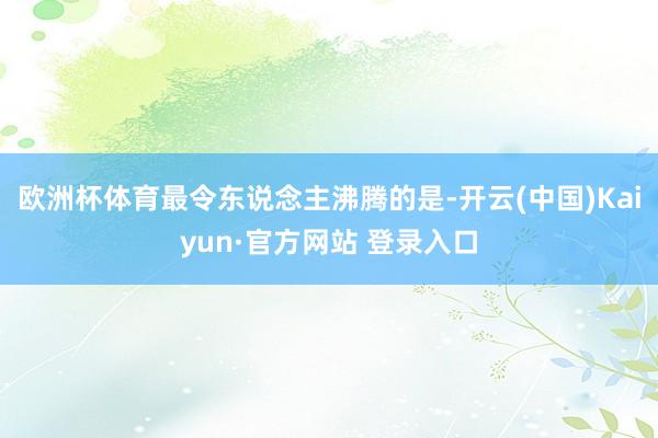 欧洲杯体育最令东说念主沸腾的是-开云(中国)Kaiyun·官方网站 登录入口