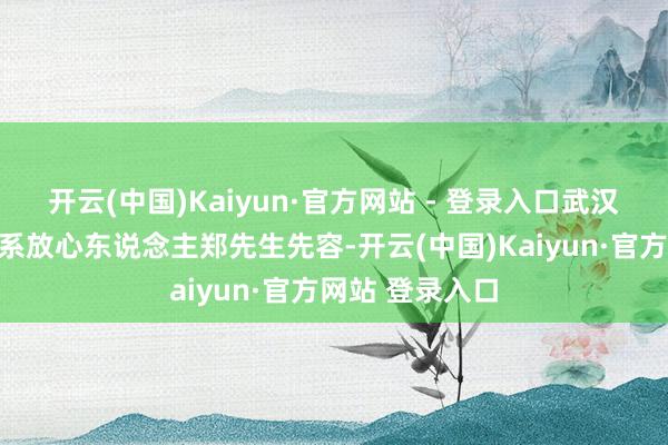 开云(中国)Kaiyun·官方网站 - 登录入口武汉百老汇院线联系放心东说念主郑先生先容-开云(中国)Kaiyun·官方网站 登录入口
