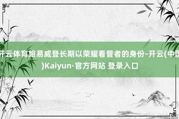 开云体育路易威登长期以荣耀看管者的身份-开云(中国)Kaiyun·官方网站 登录入口