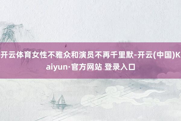 开云体育女性不雅众和演员不再千里默-开云(中国)Kaiyun·官方网站 登录入口
