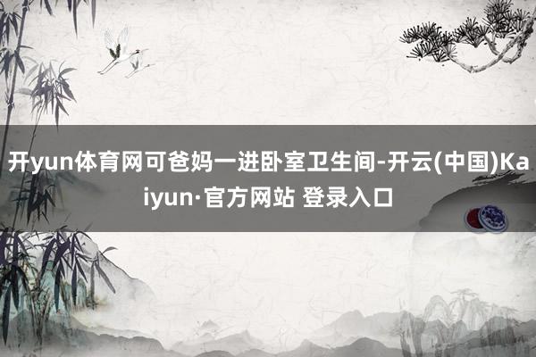 开yun体育网可爸妈一进卧室卫生间-开云(中国)Kaiyun·官方网站 登录入口
