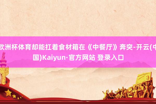 欧洲杯体育却能扛着食材箱在《中餐厅》奔突-开云(中国)Kaiyun·官方网站 登录入口