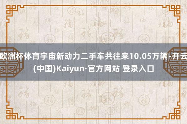 欧洲杯体育宇宙新动力二手车共往来10.05万辆-开云(中国)Kaiyun·官方网站 登录入口
