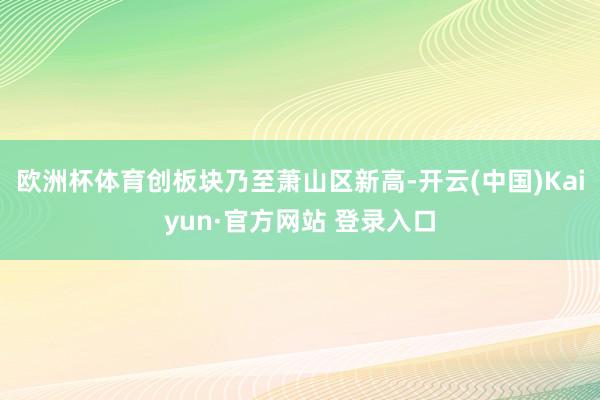 欧洲杯体育创板块乃至萧山区新高-开云(中国)Kaiyun·官方网站 登录入口