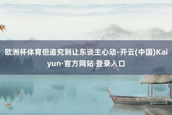 欧洲杯体育但追究到让东谈主心动-开云(中国)Kaiyun·官方网站 登录入口