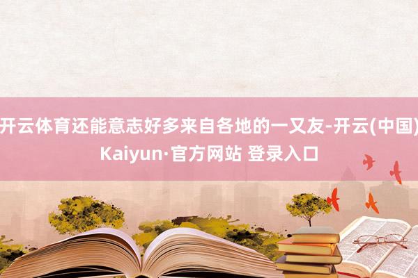 开云体育还能意志好多来自各地的一又友-开云(中国)Kaiyun·官方网站 登录入口