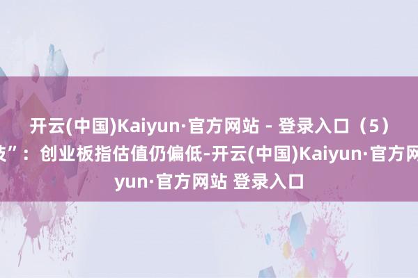 开云(中国)Kaiyun·官方网站 - 登录入口（5）量化“黑科技”：创业板指估值仍偏低-开云(中国)Kaiyun·官方网站 登录入口