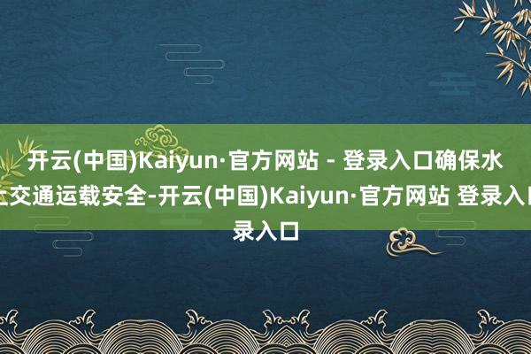 开云(中国)Kaiyun·官方网站 - 登录入口确保水上交通运载安全-开云(中国)Kaiyun·官方网站 登录入口