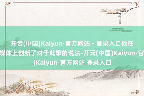 开云(中国)Kaiyun·官方网站 - 登录入口他在个东说念主外交媒体上创新了对于此事的说法-开云(中国)Kaiyun·官方网站 登录入口