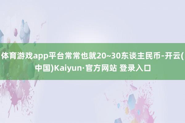 体育游戏app平台常常也就20~30东谈主民币-开云(中国)Kaiyun·官方网站 登录入口