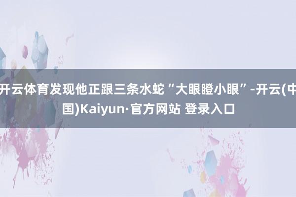 开云体育发现他正跟三条水蛇“大眼瞪小眼”-开云(中国)Kaiyun·官方网站 登录入口