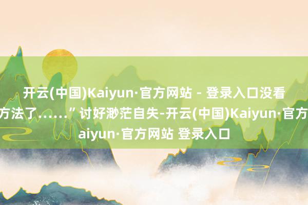 开云(中国)Kaiyun·官方网站 - 登录入口没看见我妈依然变方法了……”讨好渺茫自失-开云(中国)Kaiyun·官方网站 登录入口