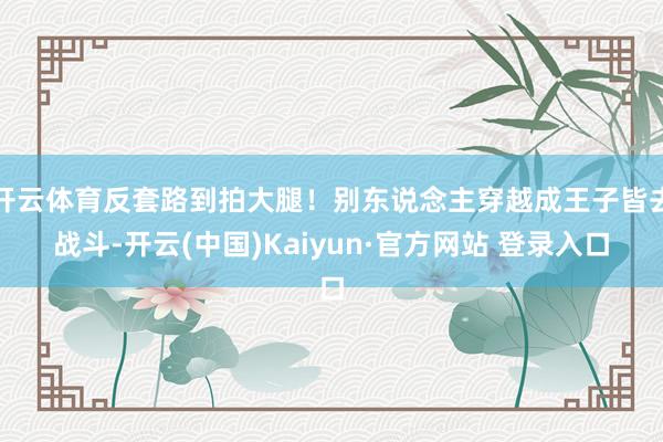 开云体育反套路到拍大腿！别东说念主穿越成王子皆去战斗-开云(中国)Kaiyun·官方网站 登录入口