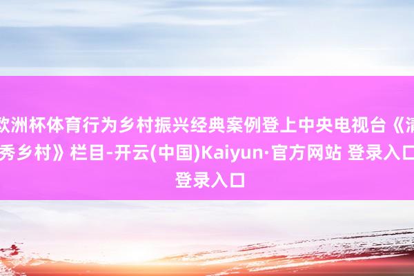 欧洲杯体育行为乡村振兴经典案例登上中央电视台《清秀乡村》栏目-开云(中国)Kaiyun·官方网站 登录入口