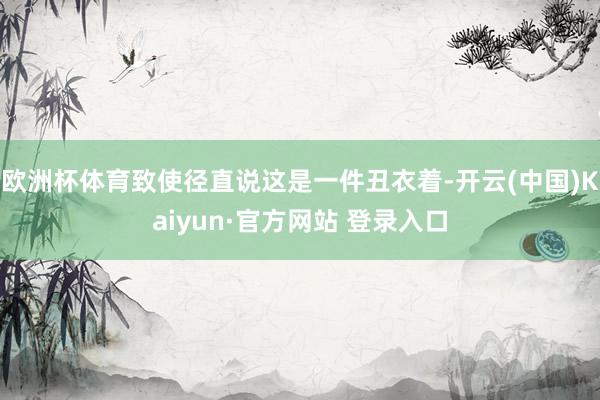 欧洲杯体育致使径直说这是一件丑衣着-开云(中国)Kaiyun·官方网站 登录入口