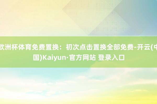 欧洲杯体育免费置换：初次点击置换全部免费-开云(中国)Kaiyun·官方网站 登录入口