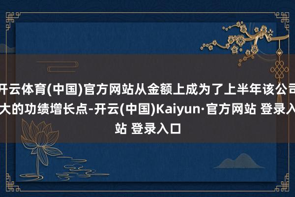 开云体育(中国)官方网站从金额上成为了上半年该公司最大的功绩增长点-开云(中国)Kaiyun·官方网站 登录入口